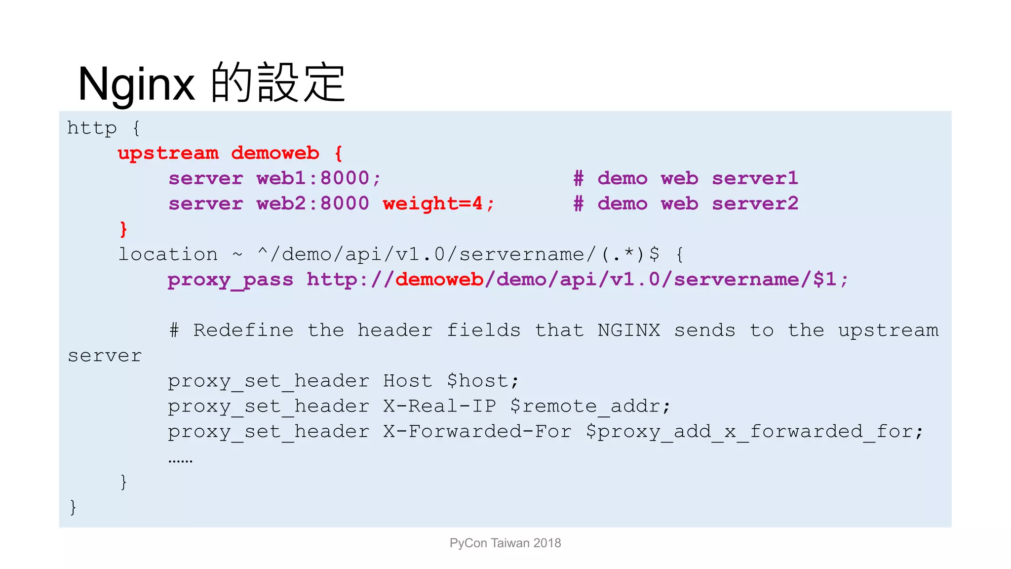 Nginx
PyCon Taiwan 2018
http {
upstream demoweb {
server web1:8000; # demo web server1
server web2:8000 weight=4; # demo web server2
}
location ~ ^/demo/api/v1.0/servername/(.*)$ {
proxy_pass http://demoweb/demo/api/v1.0/servername/$1;
# Redefine the header fields that NGINX sends to the upstream
server
proxy_set_header Host $host;
proxy_set_header X-Real-IP $remote_addr;
proxy_set_header X-Forwarded-For $proxy_add_x_forwarded_for;
……
}
}
 