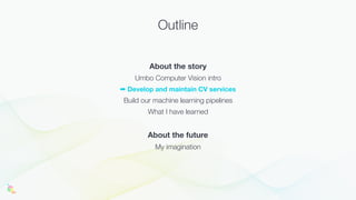 Outline
About the story
Umbo Computer Vision intro
➡ Develop and maintain CV services
Build our machine learning pipelines
What I have learned
About the future
My imagination
 