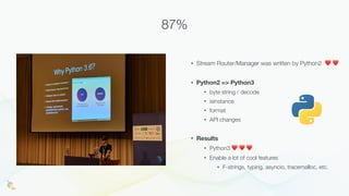 • Stream Router/Manager was written by Python2 ❤ ❤
• Python2 => Python3
• byte string / decode
• isinstance
• format
• API changes
• Results
• Python3 ❤ ❤ ❤
• Enable a lot of cool features
• F-strings, typing, asyncio, tracemalloc, etc.
87%
 
