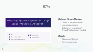 • Refactor Stream Manager
• Happy to use async/await
• Use pipeline pattern
• Still use run_in_executor/
ThreadPoolExecutor if needed
• Results
• Cleaner architecture
• Performance boost
87%
 