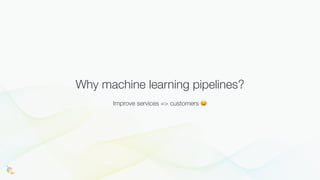 Why machine learning pipelines?
Improve services => customers 😆
 
