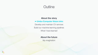 Outline
About the story
➡ Umbo Computer Vision intro
Develop and maintain CV services
Build our machine learning pipelines
What I have learned
About the future
My imagination
 