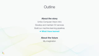 Outline
About the story
Umbo Computer Vision intro
Develop and maintain CV services
Build our machine learning pipelines
➡ What I have learned
About the future
My imagination
 