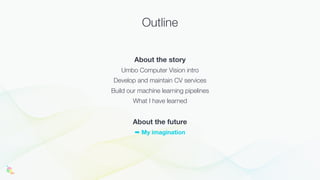 Outline
About the story
Umbo Computer Vision intro
Develop and maintain CV services
Build our machine learning pipelines
What I have learned
About the future
➡ My imagination
 