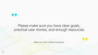Please make sure you have clear goals,
practical user stories, and enough resources
Before you start building the pipeline
 