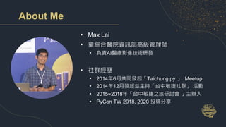 About Me
• Max Lai
• 童綜合醫院資訊部高級管理師
• 負責AI醫療影像技術研發
• 社群經歷
• 2014年6月共同發起「Taichung.py 」 Meetup
• 2014年12月發起並主持「台中敏捷社群」 活動
• 2015~2018年「台中敏捷之旅研討會 」主辦人
• PyCon TW 2018, 2020 投稿分享
 