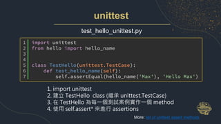unittest
test_hello_unittest.py
1. import unittest
2. 建立 TestHello class (繼承 unittest.TestCase)
3. 在 TestHello 為每一個測試案例實作一個 method
4. 使用 self.assert* 來進行 assertions
More: list of unittest assert methods
 