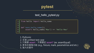 pytest
test_hello_pytest.py
1. Pythonic
2. 支援 unittest test case
3. 只需要 assert，不需要記 assert* (ex. assertEqual)
4. 更多的進階功能 (e.g., fixture, mark, parametrize and etc.)
5. 強大的套件
 