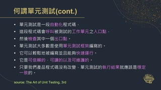 何謂單元測試(cont.)
• 單元測試是一段自動化程式碼，
• 這段程式碼會呼叫被測試的工作單元之入口點，
• 然後檢查其中一個出口點。
• 單元測試大多數是使用單元測試框架編寫的。
• 它可以輕鬆地被編寫並且能夠快速運行。
• 它是可信賴的，可讀的以及可維護的。
• 只要我們產品程式碼沒有改變，單元測試的執行結果就應該是穩定
一致的。
source: The Art of Unit Testing, 3rd
 