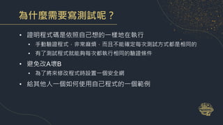 為什麼需要寫測試呢？
• 證明程式碼是依照自己想的一樣地在執行
• 手動驗證程式，非常麻煩，而且不能確定每次測試方式都是相同的
• 有了測試程式就能夠每次都執行相同的驗證條件
• 避免改A壞B
• 為了將來修改程式時設置一個安全網
• 給其他人一個如何使用自己程式的一個範例
 