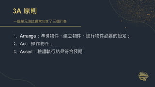 3A 原則
一個單元測試通常包含了三個行為
1. Arrange：準備物件、建立物件、進行物件必要的設定；
2. Act：操作物件；
3. Assert：驗證執行結果符合預期
 
