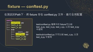 fixture — conftest.py
在測試的Path下，將 fixture 存在 conftest.py 文件，進行全局配置
test/conftest.py 檔案中的 fixture可以給
test_a.py, test_b.py, test_c.py, 以及 test_d.py
中使用
test/sub/conftest.py 只可以給 test_c.py, 以及
test_d.py 中使用
tests
├── conftest.py
├── test_a.py
├── test_b.py
└── sub
├── __init__.py
├── conftest.py
├── test_c.py
└── test_d.py
 