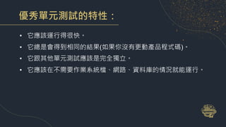 優秀單元測試的特性：
• 它應該運行得很快。
• 它總是會得到相同的結果(如果你沒有更動產品程式碼)。
• 它跟其他單元測試應該是完全獨立。
• 它應該在不需要作業系統檔、網路、資料庫的情況就能運行。
 