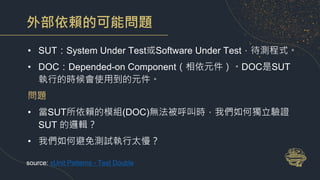 外部依賴的可能問題
• SUT：System Under Test或Software Under Test，待測程式。
• DOC：Depended-on Component（相依元件）。DOC是SUT
執行的時候會使用到的元件。
問題
• 當SUT所依賴的模組(DOC)無法被呼叫時，我們如何獨立驗證
SUT 的邏輯？
• 我們如何避免測試執行太慢？
source: xUnit Patterns - Test Double
 