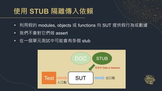 使用 STUB 隔離傳入依賴
• 利用假的 modules, objects 或 functions 向 SUT 提供假行為或數據
• 我們不會對它們做 assert
• 在一個單元測試中可能會有多個 stub
SUT
Test 出口點
DOC
入口點
特定的 Data or behavior
STUB
 