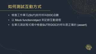 如何測試互動方式
• 檢查工作單元(SUT)如何呼叫DOC函數
• 以 Mock function/object 來記錄互動過程
• 在單元測試程式碼中檢查SUT對DOC的呼叫是正確的 (assert)
 