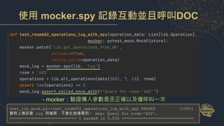 使用 mocker.spy 記錄互動並且呼叫DOC
– mocker：驗證傳入參數是否正確以及僅呼叫一次
test_lib_mock.py::test_room602_operations_log_with_spy PASSED [100%]
實務上應該會 log 到檔案，不會在這邊看到。 msg: Query for room-'602'.
============================ 1 passed in 0.03s ==============================
 