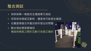 整合測試
• 有時候單一模組完全通過單元測試
• 但與其他模組互動時，還是有可能發生錯誤
• 右圖是兩個元件整合時所發生的問題
• 整合測試便是要確保
模組與模組之間的互動行為是正確的
 