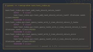 $ pytest -v --setup-show test/test_todos.py
test/test_todos.py::test_add_task_should_return_task3
SETUP F client
test/test_todos.py::test_add_task_should_return_task3 (fixtures used:
client)PASSED
TEARDOWN F client
test/test_todos.py::test_query_tasks_with_2_rows_should_return_2_tasks
SETUP F client
test/test_todos.py::test_query_tasks_with_2_rows_should_return_2_tasks
(fixtures used: client)PASSED
TEARDOWN F client
test/test_todos.py::test_query_task3_with_2_rows_should_return_error
SETUP F client
test/test_todos.py::test_query_task3_with_2_rows_should_return_error
(fixtures used: client)PASSED
TEARDOWN F client
================================ 3 passed in 0.07s =============================
 