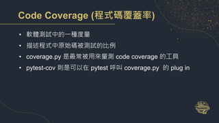 Code Coverage (程式碼覆蓋率)
• 軟體測試中的一種度量
• 描述程式中原始碼被測試的比例
• coverage.py 是最常被用來量測 code coverage 的工具
• pytest-cov 則是可以在 pytest 呼叫 coverage.py 的 plug in
 