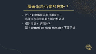 覆蓋率是否愈多愈好？
• 以 ROI 考慮單元測試覆蓋率：
先要找有商業邏輯判斷的程式碼
• 相對趨勢 > 絕對數字：
每次 commit 的 code coverage 不要下降
 