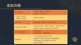 重點回顧
單元測試
• What？Why？How？
• 設置一個安全網
三種出口測試
二種外部依賴
• Mock Object
3A 原則 • Arrange: fixture; Act; Assert
Flask 整合測試
• 測試金字塔：#單元測試 ＞ #整合測試
• fixture; yield; app.test_client()
程式碼覆蓋率
• 考慮 ROI
• 相對趨勢 > 絕對數字
Plugins
• coverage (pytest-cov)
• system time (pytest-freezegun)
• Requests (requests-mock)
• and others.
 