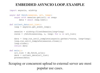 Scraping or concurrent upload to external server are most
popular use cases.
EMBEDDED ASYNCIO LOOP. EXAMPLE
import asyncio, aiohttp
async def fetch(session, url, loop):
async with session.get(url) as resp:
data = await resp.text()
def collect_data(url_list):
loop = asyncio.get_event_loop()
session = aiohttp.ClientSession(loop=loop)
coros = [fetch(sessiong, u, loop) for u in url_list]
data = loop.run_until_complete(asyncio.gather(*coros, loop=loop))
loop.run_until_complete(session.close())
loop.close()
return data
def main():
url_list = db.fetch_urls()
data = collect_data(url_list)
process(data)
 