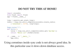 Using coroutines inside sync code is not always good idea. In
this particular case it slows down database access.
DO NOT TRY THIS AT HOME!
import aioredis
from flask import Flask
app = Flask(__name__)
loop = asyncio.get_event_loop()
redis = loop.run_until_complete(aioredis.create_redis(
('localhost', 6379), loop=loop))
@app.route("/")
def hello():
value = loop.run_until_complete(redis.get('my-key'))
return "Hello {}!".format(value)
if __name__ == "__main__":
app.run()
 