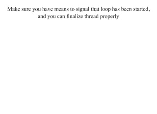 Make sure you have means to signal that loop has been started,
and you can ﬁnalize thread properly
 
