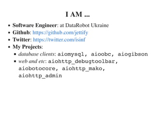 I AM ...
Software Engineer: at DataRobot Ukraine
Github:
Twitter:
My Projects:
database clients: aiomysql, aioobc, aiogibson
web and etc: aiohttp_debugtoolbar,
aiobotocore, aiohttp_mako,
aiohttp_admin
https://github.com/jettify
https://twitter.com/isinf
 