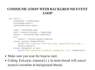 COMMUNICATION WITH BACKGROUND EVENT
LOOP
def main():
aiothread = AioThread()
aiothread.start()
aiothread.event.wait()
loop = aiothread.loop
coro = asyncio.sleep(1, loop=loop)
future = aiothread.add_task(coro)
try:
result = future.result(timeout)
except asyncio.TimeoutError:
print('The coroutine took too long, cancelling the task')
future.cancel()
except Exception as exc:
print('The coroutine raised an exception: {!r}'.format(exc))
Make sure you wait for loop to start.
Calling future.cancel() in main thread will cancel
asyncio coroutine in background thread.
 