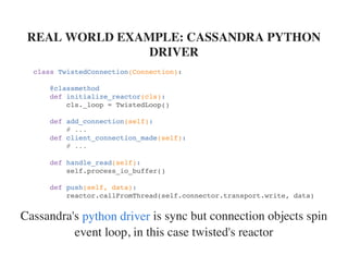 Cassandra's is sync but connection objects spin
event loop, in this case twisted's reactor
REAL WORLD EXAMPLE: CASSANDRA PYTHON
DRIVER
class TwistedConnection(Connection):
@classmethod
def initialize_reactor(cls):
cls._loop = TwistedLoop()
def add_connection(self):
# ...
def client_connection_made(self):
# ...
def handle_read(self):
self.process_io_buffer()
def push(self, data):
reactor.callFromThread(self.connector.transport.write, data)
python driver
 