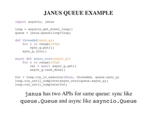 has two APIs for same queue: sync like
and async like
JANUS QUEUE EXAMPLE
import asyncio, janus
loop = asyncio.get_event_loop()
queue = janus.Queue(loop=loop)
def threaded(sync_q):
for i in range(100):
sync_q.put(i)
sync_q.join()
async def async_coro(async_q):
for i in range(100):
val = await async_q.get()
async_q.task_done()
fut = loop.run_in_executor(None, threaded, queue.sync_q)
loop.run_until_complete(async_coro(queue.async_q))
loop.run_until_complete(fut)
janus
queue.Queue asyncio.Queue
 