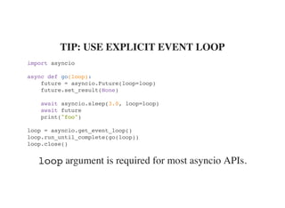 argument is required for most asyncio APIs.
TIP: USE EXPLICIT EVENT LOOP
import asyncio
async def go(loop):
future = asyncio.Future(loop=loop)
future.set_result(None)
await asyncio.sleep(3.0, loop=loop)
await future
print("foo")
loop = asyncio.get_event_loop()
loop.run_until_complete(go(loop))
loop.close()
loop
 