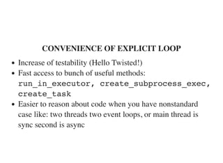 CONVENIENCE OF EXPLICIT LOOP
Increase of testability (Hello Twisted!)
Fast access to bunch of useful methods:
run_in_executor, create_subprocess_exec,
create_task
Easier to reason about code when you have nonstandard
case like: two threads two event loops, or main thread is
sync second is async
 