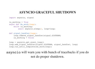 will warn you with bunch of tracebacks if you do
not do proper shutdown.
ASYNCIO GRACEFUL SHUTDOWN
import asyncio, signal
is_working = True
async def do_work(loop):
while is_working:
await asyncio.sleep(1, loop=loop)
def signal_handler(loop):
loop.remove_signal_handler(signal.SIGTERM)
is_working = False
loop = asyncio.get_event_loop()
loop.add_signal_handler(signal.SIGTERM, signal_handler, loop)
loop.run_until_complete(do_work(loop))
asyncio
 