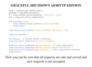Now you can be sure that all requests are safe and served and
new requests is not accepted
GRACEFUL SHUTDOWN AIOHTTP EDITION
loop = asyncio.get_event_loop()
handler = app.make_handler()
f = loop.create_server(handler, '0.0.0.0', 8080)
srv = loop.run_until_complete(f)
def shutdown(loop)
loop.remove_signal_handler(signal.SIGTERM)
loop.stop()
loop.add_signal_handler(signal.SIGTERM, shutdown, loop)
loop.run_forever()
srv.close() # finish socket listening
loop.run_until_complete(srv.wait_closed())
loop.run_until_complete(app.shutdown()) # close websockets
loop.run_until_complete(handler.finish_connections(60.0))
loop.run_until_complete(app.cleanup()) # doc registered cleanups
loop.close()
 