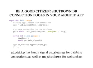 has handy signal for database
connections, as well as for websockets
BE A GOOD CITIZEN! SHUTDOWN DB
CONNECTION POOLS IN YOUR AIOHTTP APP
async def init(loop):
# setup application and extensions
app = web.Application(loop=loop)
# create connection to the database
pg = await init_postgres(conf['postgres'], loop)
async def close_pg(app):
pg.close()
await pg.wait_closed()
app.on_cleanup.append(close_pg)
# ...
aiohttp on_cleanup
on_shutdown
 