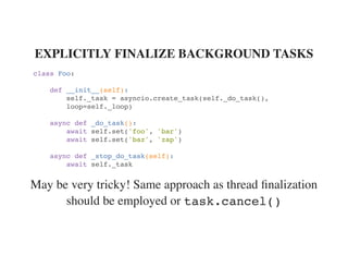 May be very tricky! Same approach as thread ﬁnalization
should be employed or
EXPLICITLY FINALIZE BACKGROUND TASKS
class Foo:
def __init__(self):
self._task = asyncio.create_task(self._do_task(),
loop=self._loop)
async def _do_task():
await self.set('foo', 'bar')
await self.set('baz', 'zap')
async def _stop_do_task(self):
await self._task
task.cancel()
 
