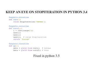 Fixed in python 3.5
KEEP AN EYE ON STOPITERATION IN PYTHON 3.4
@asyncio.coroutine
def coro():
raise StopIteration('batman')
@asyncio.coroutine
def coro2():
i = iter(range(2))
next(i)
next(i)
next(i) # raise StopIteration
return 'finish'
@asyncio.coroutine
def go():
data = yield from coro() # batman
data = yield from coro2() # None
 