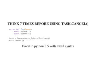 Fixed in python 3.5 with await syntax
THINK 7 TIMES BEFORE USING TASK.CANCEL()
async def foo(loop):
await update1()
await update2()
task = loop.ensure_future(foo(loop))
task.cancel()
 