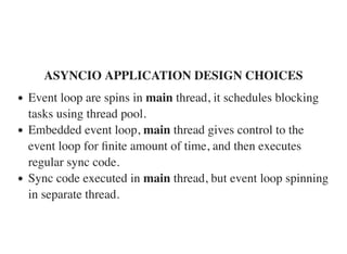 ASYNCIO APPLICATION DESIGN CHOICES
Event loop are spins in main thread, it schedules blocking
tasks using thread pool.
Embedded event loop, main thread gives control to the
event loop for ﬁnite amount of time, and then executes
regular sync code.
Sync code executed in main thread, but event loop spinning
in separate thread.
 