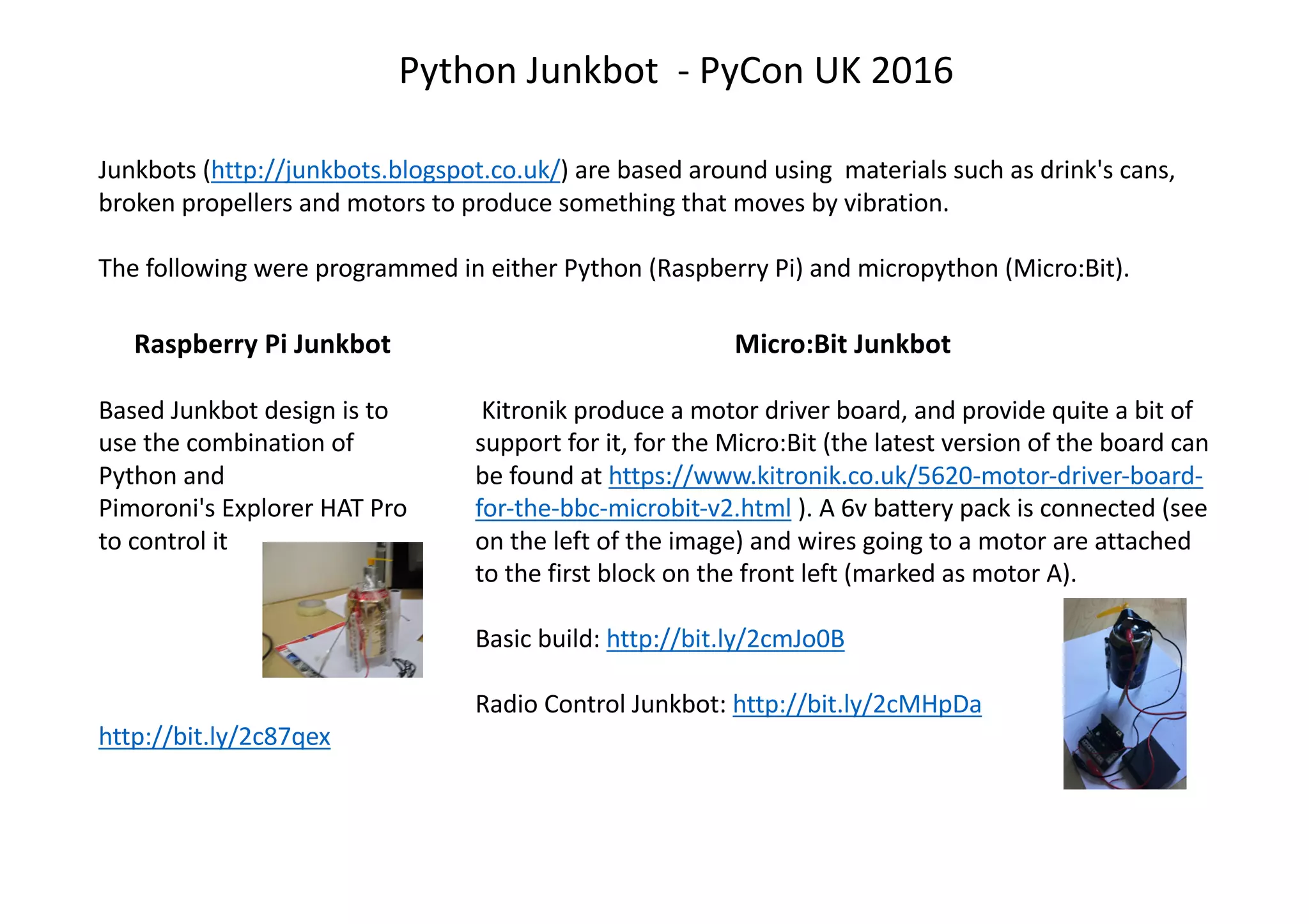 Python Junkbot - PyCon UK 2016
Junkbots (http://junkbots.blogspot.co.uk/) are based around using materials such as drink's cans,
broken propellers and motors to produce something that moves by vibration.
The following were programmed in either Python (Raspberry Pi) and micropython (Micro:Bit).
Raspberry Pi Junkbot
Based Junkbot design is to
use the combination of
Python and
Pimoroni's Explorer HAT Pro
to control it
http://bit.ly/2c87qex
Micro:Bit Junkbot
Kitronik produce a motor driver board, and provide quite a bit of
support for it, for the Micro:Bit (the latest version of the board can
be found at https://www.kitronik.co.uk/5620-motor-driver-board-
for-the-bbc-microbit-v2.html ). A 6v battery pack is connected (see
on the left of the image) and wires going to a motor are attached
to the first block on the front left (marked as motor A).
Basic build: http://bit.ly/2cmJo0B
Radio Control Junkbot: http://bit.ly/2cMHpDa
