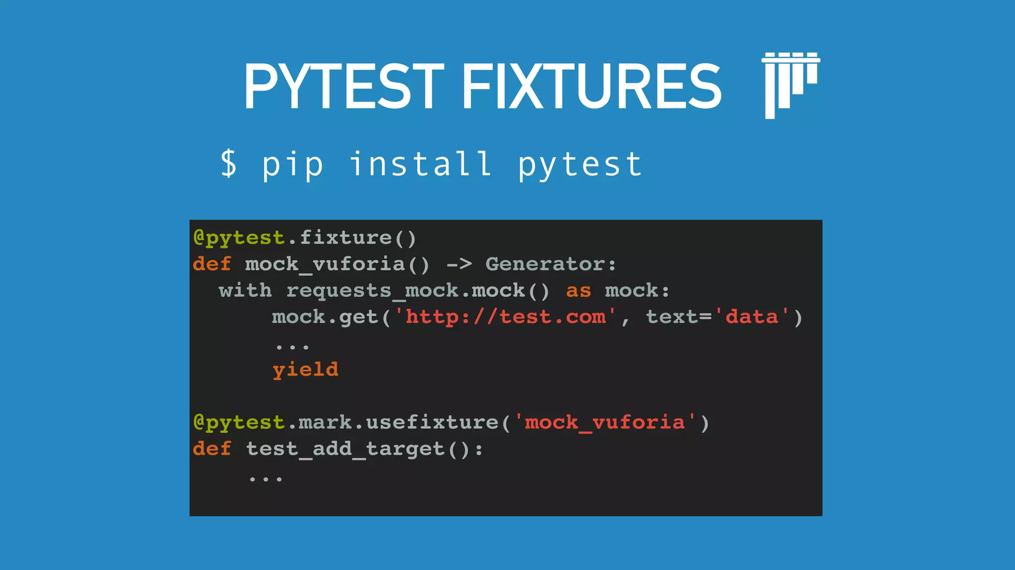 PYTEST FIXTURES
$ pip install pytest
@pytest.fixture()
def mock_vuforia() -> Generator:
with requests_mock.mock() as mock:
mock.get('http://test.com', text='data')
...
yield
@pytest.mark.usefixture('mock_vuforia')
def test_add_target():
...
 
