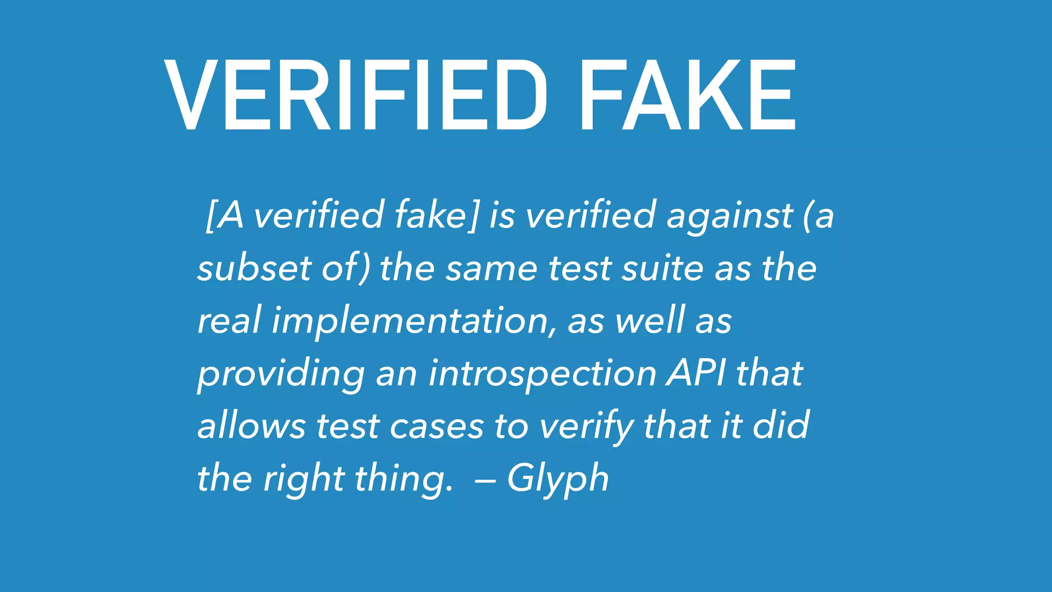 VERIFIED FAKE
[A veriﬁed fake] is veriﬁed against (a
subset of) the same test suite as the
real implementation, as well as
providing an introspection API that
allows test cases to verify that it did
the right thing. — Glyph
 