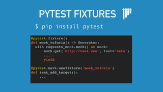 PYTEST FIXTURES
$ pip install pytest
@pytest.fixture()
def mock_vuforia() -> Generator:
with requests_mock.mock() as mock:
mock.get('http://test.com', text='data')
...
yield
@pytest.mark.usefixture('mock_vuforia')
def test_add_target():
...
 