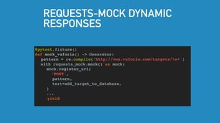 REQUESTS-MOCK DYNAMIC
RESPONSES
@pytest.fixture()
def mock_vuforia() -> Generator:
pattern = re.compile(‘http://vws.vuforia.com/targets/w+')
with requests_mock.mock() as mock:
mock.register_uri(
‘POST',
pattern,
text=add_target_to_database,
)
...
yield
 