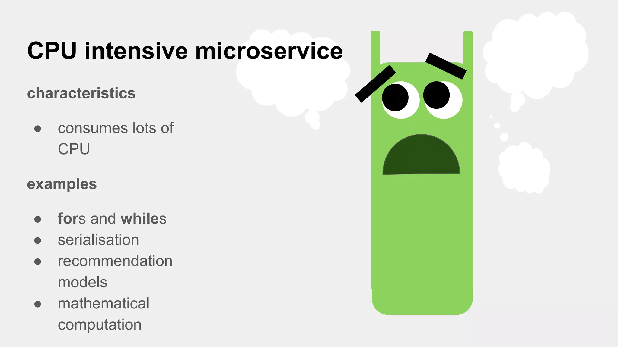 CPU intensive microservice
characteristics
● consumes lots of
CPU
examples
● fors and whiles
● serialisation
● recommendation
models
● mathematical
computation
 