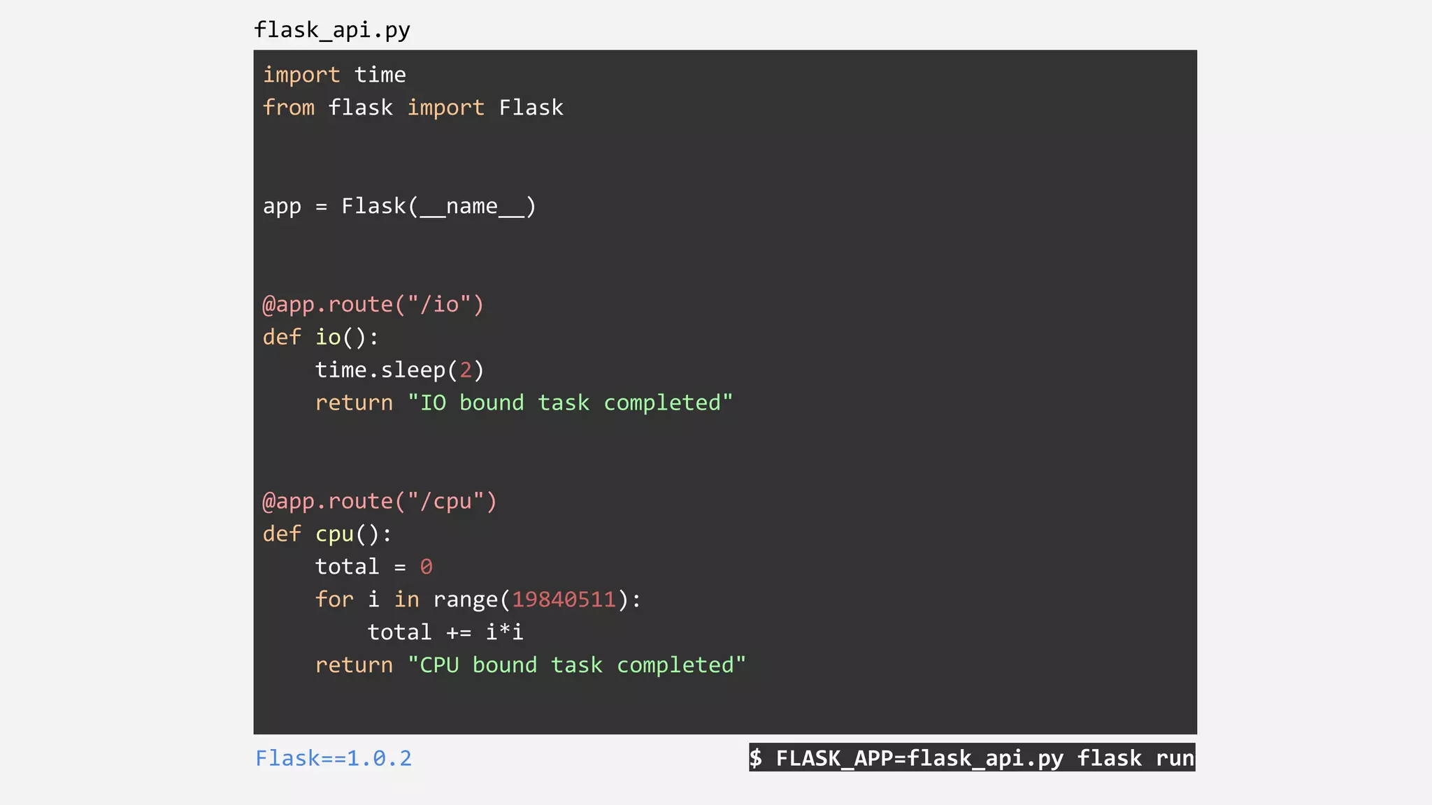 import time
from flask import Flask
app = Flask(__name__)
@app.route("/io")
def io():
time.sleep(2)
return "IO bound task completed"
@app.route("/cpu")
def cpu():
total = 0
for i in range(19840511):
total += i*i
return "CPU bound task completed"
$ FLASK_APP=flask_api.py flask runFlask==1.0.2
flask_api.py
 