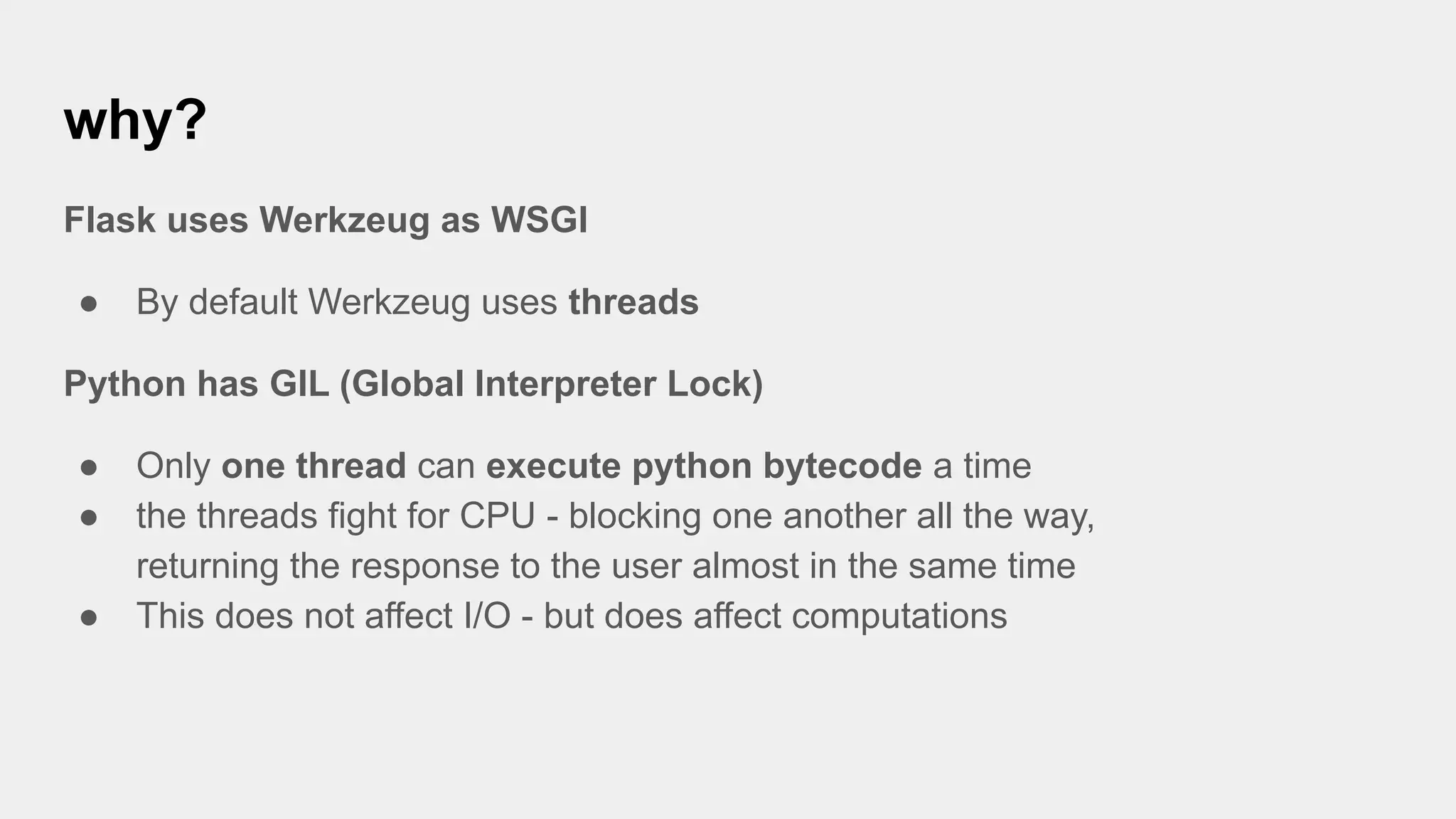 why?
Flask uses Werkzeug as WSGI
● By default Werkzeug uses threads
Python has GIL (Global Interpreter Lock)
● Only one thread can execute python bytecode a time
● the threads fight for CPU - blocking one another all the way,
returning the response to the user almost in the same time
● This does not affect I/O - but does affect computations
 